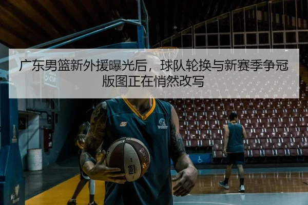 广东男篮新外援曝光后，球队轮换与新赛季争冠版图正在悄然改写